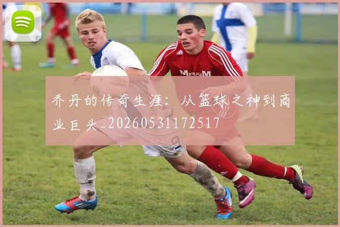 乔丹的传奇生涯：从篮球之神到商业巨头_20260531172517