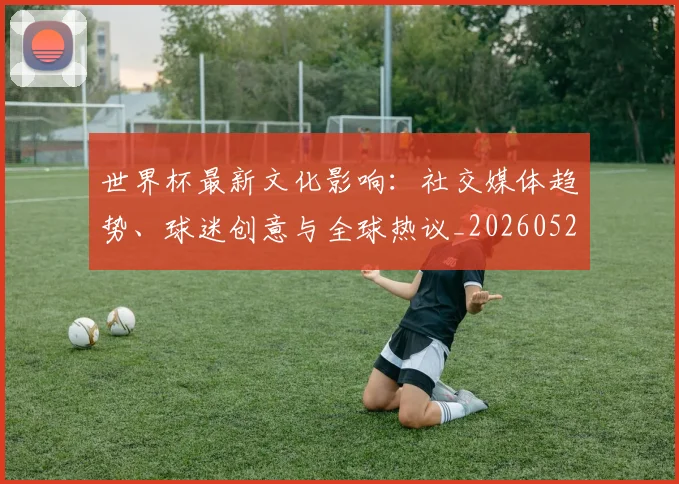 世界杯最新文化影响:社交媒体趋势、球迷创意与全球热议_20260521201653