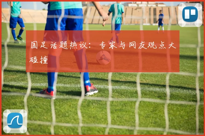 国足话题热议：专家与网友观点大碰撞